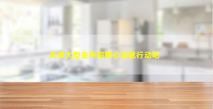 天津大型会所招聘心动就行动吧